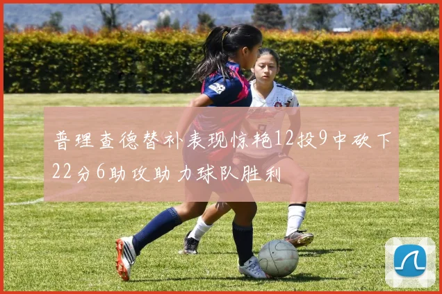 普理查德替补表现惊艳12投9中砍下22分6助攻助力球队胜利