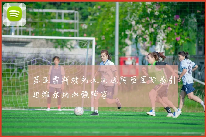 苏亚雷斯续约未决迈阿密国际或引进维尔纳加强阵容