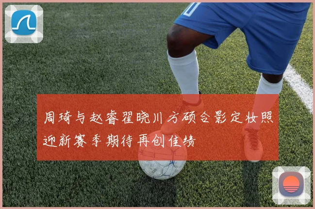 周琦与赵睿翟晓川方硕合影定妆照迎新赛季期待再创佳绩