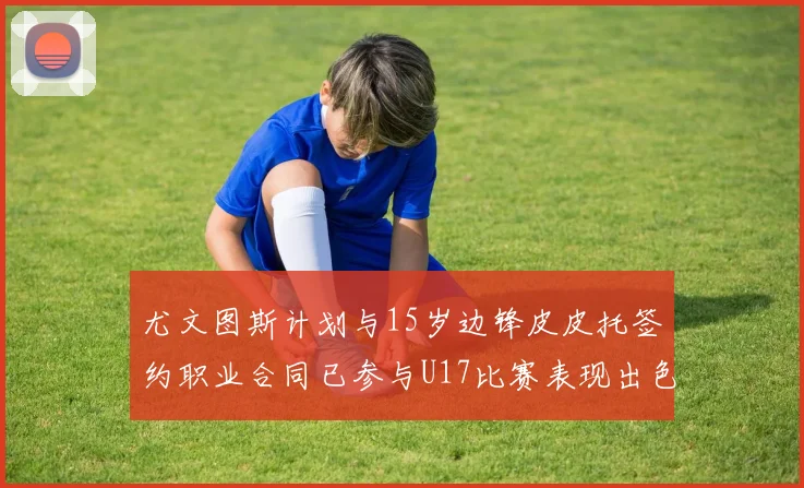 尤文图斯计划与15岁边锋皮皮托签约职业合同已参与U17比赛表现出色