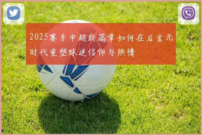 2025赛季中超新篇章如何在后金元时代重塑球迷信仰与热情