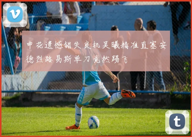 申花遗憾错失良机吴曦精准直塞安德烈路易斯单刀竟然踢飞