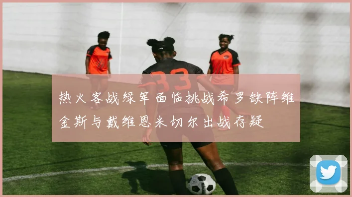 热火客战绿军面临挑战希罗缺阵维金斯与戴维恩米切尔出战存疑