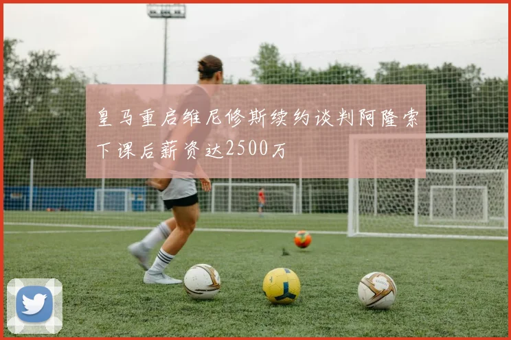 皇马重启维尼修斯续约谈判阿隆索下课后薪资达2500万