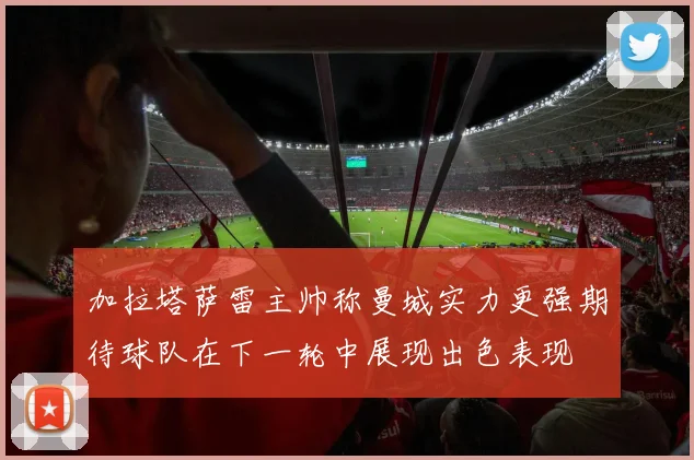 加拉塔萨雷主帅称曼城实力更强期待球队在下一轮中展现出色表现