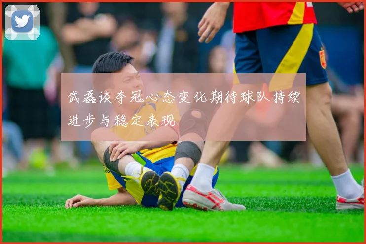 武磊谈夺冠心态变化期待球队持续进步与稳定表现