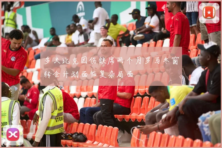 多夫比克因伤缺席两个月罗马冬窗转会计划面临复杂局面