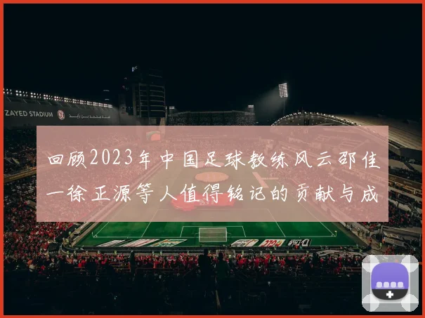 回顾2023年中国足球教练风云邵佳一徐正源等人值得铭记的贡献与成就