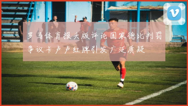 罗马体育报头版评论国家德比判罚争议卡卢卢红牌引发广泛质疑