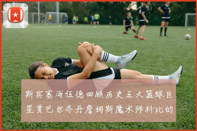 斯宾塞海伍德回顾历史五大篮球巨星贾巴尔乔丹詹姆斯魔术师科比的辉煌成就