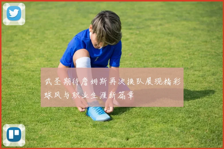 武圣期待詹姆斯再次换队展现精彩球风与职业生涯新篇章