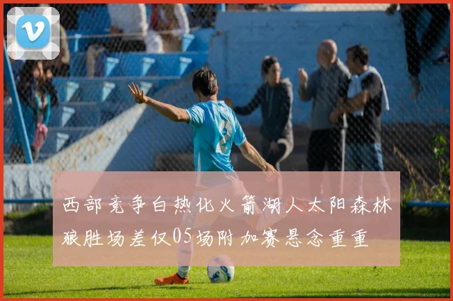 西部竞争白热化火箭湖人太阳森林狼胜场差仅05场附加赛悬念重重