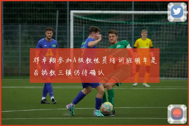 邓卓翔参加A级教练员培训班明年是否执教三镇仍待确认