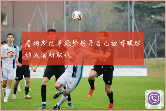 詹姆斯的争冠梦想是否已被博眼球的表演所取代