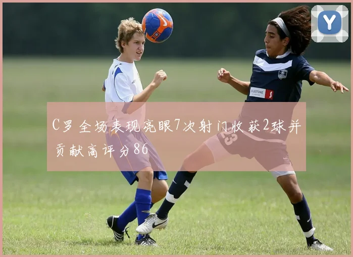 C罗全场表现亮眼7次射门收获2球并贡献高评分86