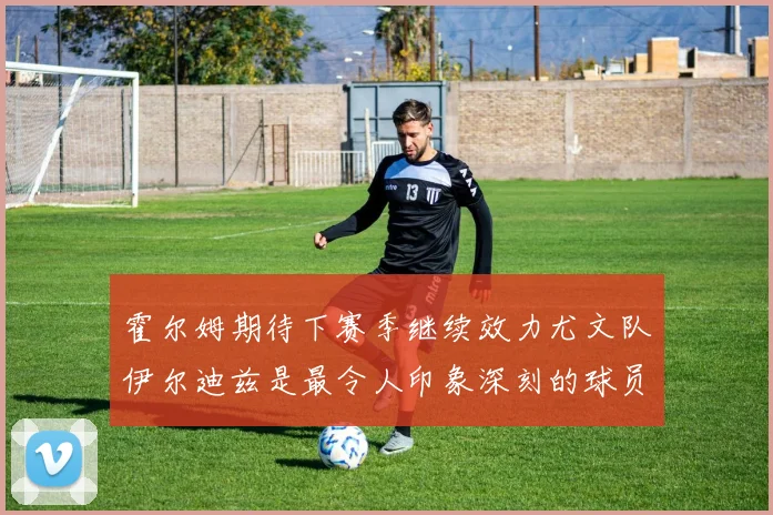 霍尔姆期待下赛季继续效力尤文队伊尔迪兹是最令人印象深刻的球员