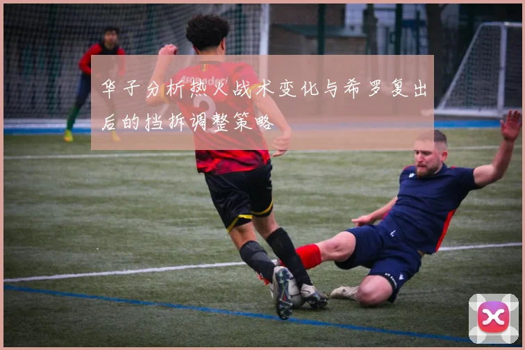 华子分析热火战术变化与希罗复出后的挡拆调整策略