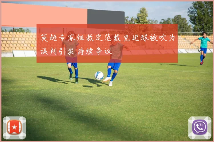 英超专家组裁定范戴克进球被吹为误判引发持续争议