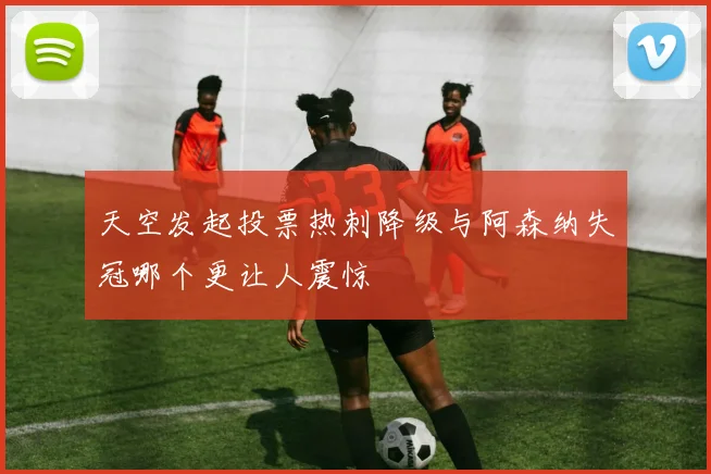 天空发起投票热刺降级与阿森纳失冠哪个更让人震惊