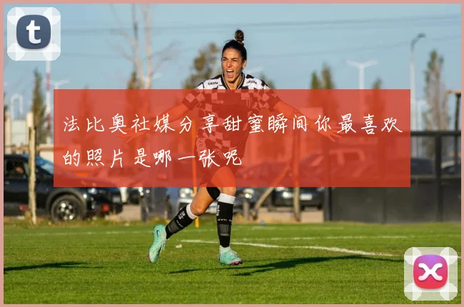 法比奥社媒分享甜蜜瞬间你最喜欢的照片是哪一张呢