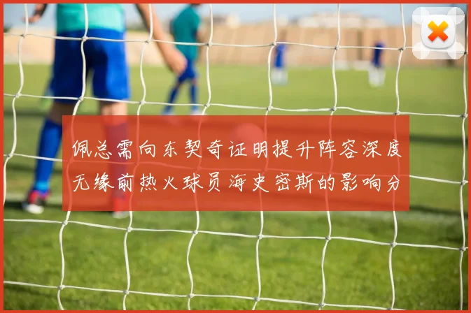 佩总需向东契奇证明提升阵容深度无缘前热火球员海史密斯的影响分析