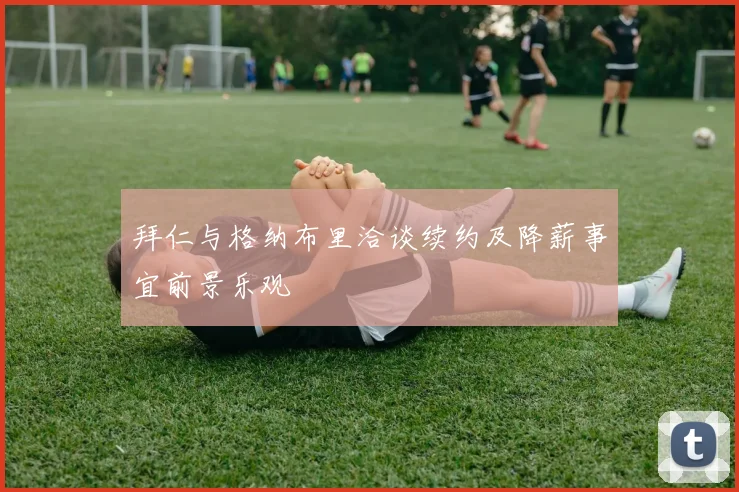 拜仁与格纳布里洽谈续约及降薪事宜前景乐观