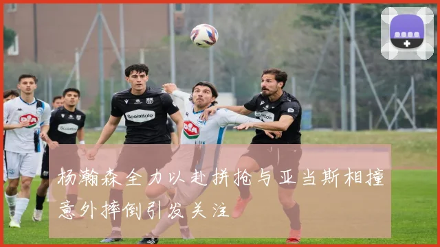 杨瀚森全力以赴拼抢与亚当斯相撞意外摔倒引发关注