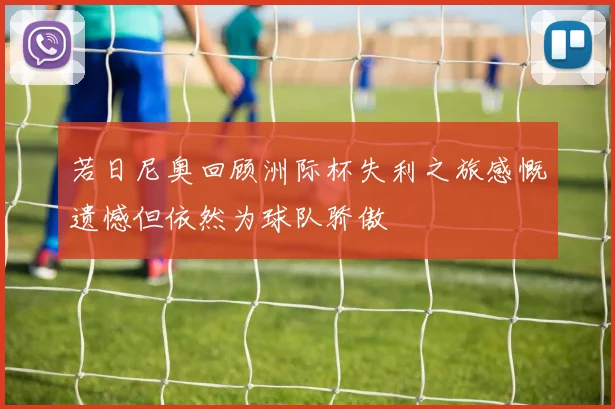 若日尼奥回顾洲际杯失利之旅感慨遗憾但依然为球队骄傲