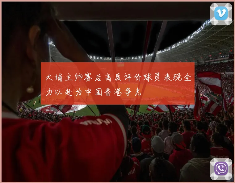 大埔主帅赛后高度评价球员表现全力以赴为中国香港争光