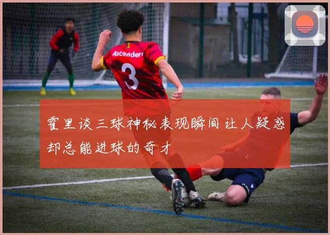 霍里谈三球神秘表现瞬间让人疑惑却总能进球的奇才